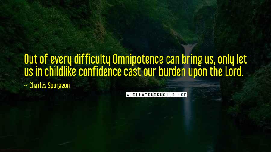 Charles Spurgeon Quotes: Out of every difficulty Omnipotence can bring us, only let us in childlike confidence cast our burden upon the Lord.