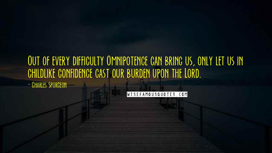 Charles Spurgeon Quotes: Out of every difficulty Omnipotence can bring us, only let us in childlike confidence cast our burden upon the Lord.