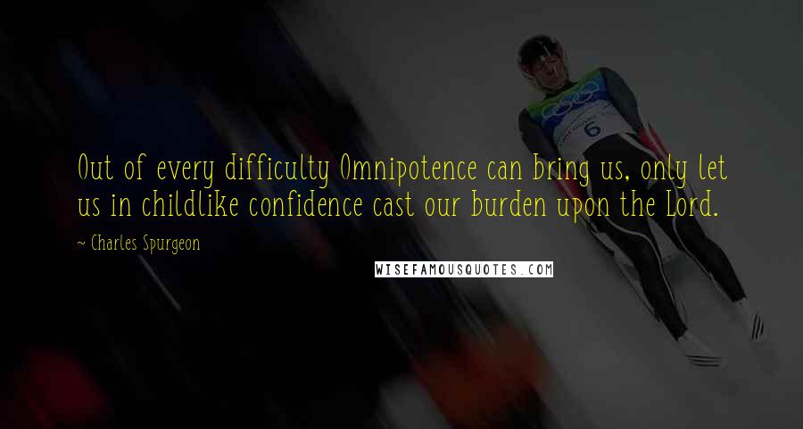 Charles Spurgeon Quotes: Out of every difficulty Omnipotence can bring us, only let us in childlike confidence cast our burden upon the Lord.