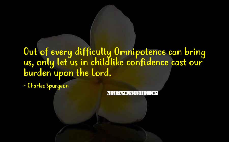 Charles Spurgeon Quotes: Out of every difficulty Omnipotence can bring us, only let us in childlike confidence cast our burden upon the Lord.