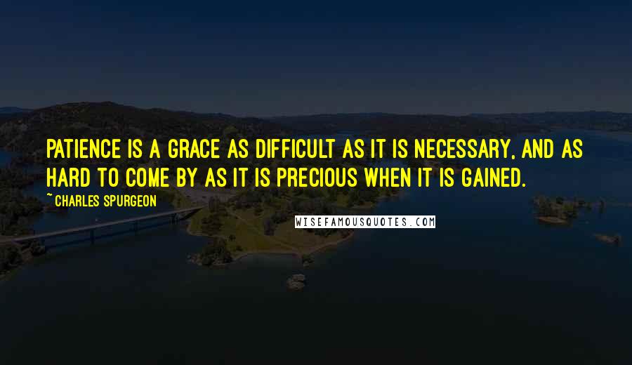 Charles Spurgeon Quotes: Patience is a grace as difficult as it is necessary, and as hard to come by as it is precious when it is gained.