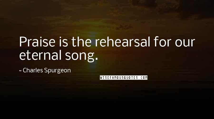 Charles Spurgeon Quotes: Praise is the rehearsal for our eternal song.