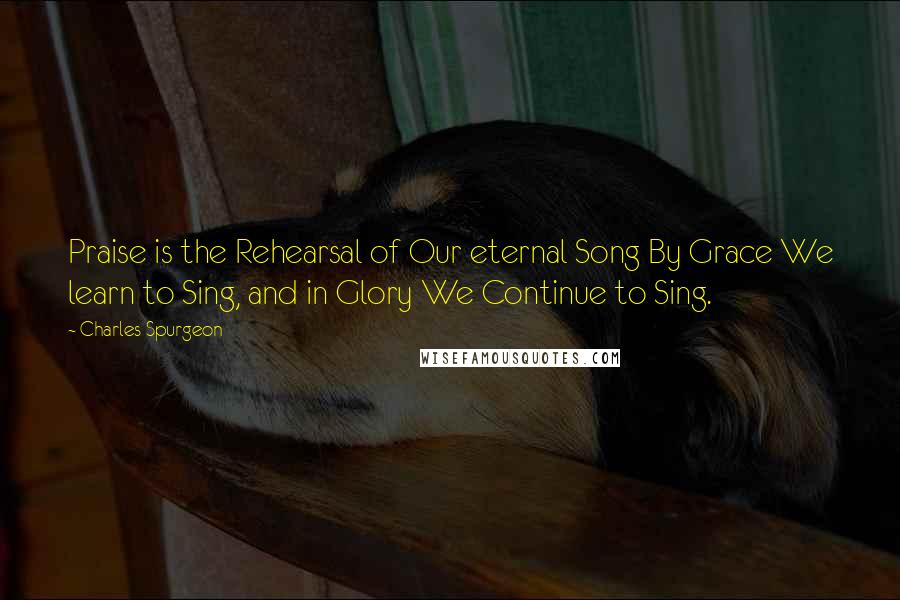 Charles Spurgeon Quotes: Praise is the Rehearsal of Our eternal Song By Grace We learn to Sing, and in Glory We Continue to Sing.