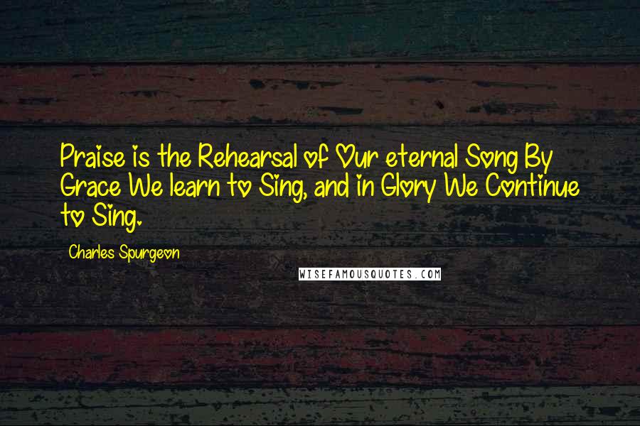 Charles Spurgeon Quotes: Praise is the Rehearsal of Our eternal Song By Grace We learn to Sing, and in Glory We Continue to Sing.