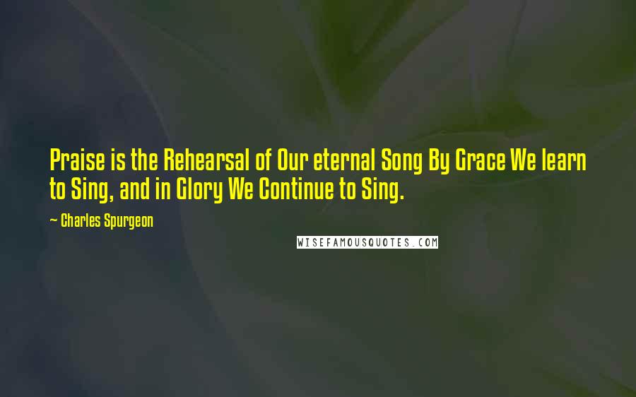 Charles Spurgeon Quotes: Praise is the Rehearsal of Our eternal Song By Grace We learn to Sing, and in Glory We Continue to Sing.