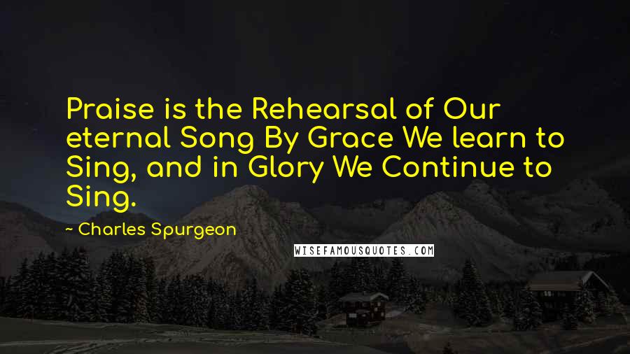 Charles Spurgeon Quotes: Praise is the Rehearsal of Our eternal Song By Grace We learn to Sing, and in Glory We Continue to Sing.