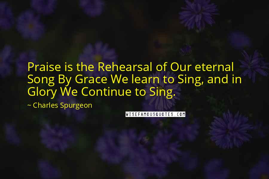 Charles Spurgeon Quotes: Praise is the Rehearsal of Our eternal Song By Grace We learn to Sing, and in Glory We Continue to Sing.