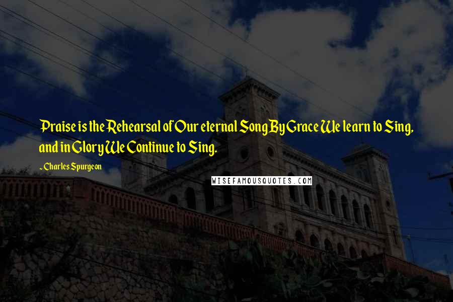Charles Spurgeon Quotes: Praise is the Rehearsal of Our eternal Song By Grace We learn to Sing, and in Glory We Continue to Sing.