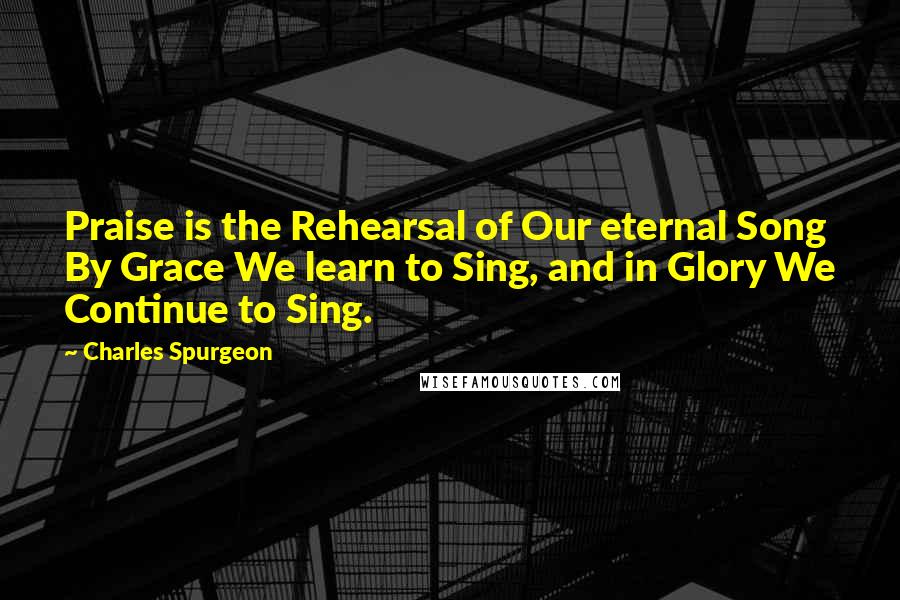 Charles Spurgeon Quotes: Praise is the Rehearsal of Our eternal Song By Grace We learn to Sing, and in Glory We Continue to Sing.