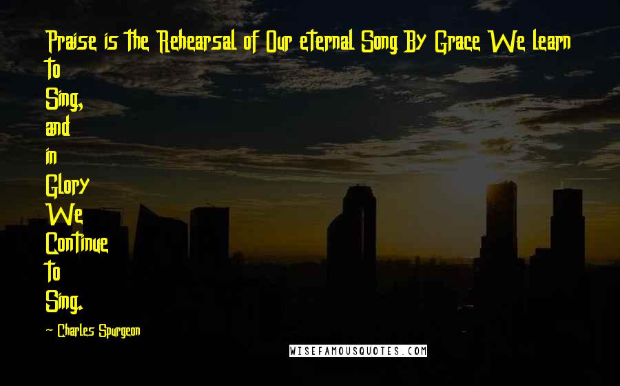 Charles Spurgeon Quotes: Praise is the Rehearsal of Our eternal Song By Grace We learn to Sing, and in Glory We Continue to Sing.