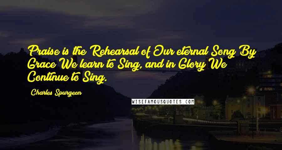 Charles Spurgeon Quotes: Praise is the Rehearsal of Our eternal Song By Grace We learn to Sing, and in Glory We Continue to Sing.