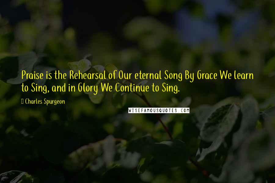 Charles Spurgeon Quotes: Praise is the Rehearsal of Our eternal Song By Grace We learn to Sing, and in Glory We Continue to Sing.