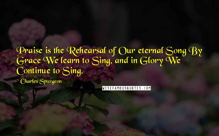 Charles Spurgeon Quotes: Praise is the Rehearsal of Our eternal Song By Grace We learn to Sing, and in Glory We Continue to Sing.