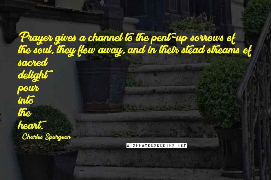 Charles Spurgeon Quotes: Prayer gives a channel to the pent-up sorrows of the soul, they flow away, and in their stead streams of sacred delight pour into the heart.