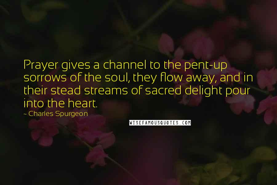Charles Spurgeon Quotes: Prayer gives a channel to the pent-up sorrows of the soul, they flow away, and in their stead streams of sacred delight pour into the heart.