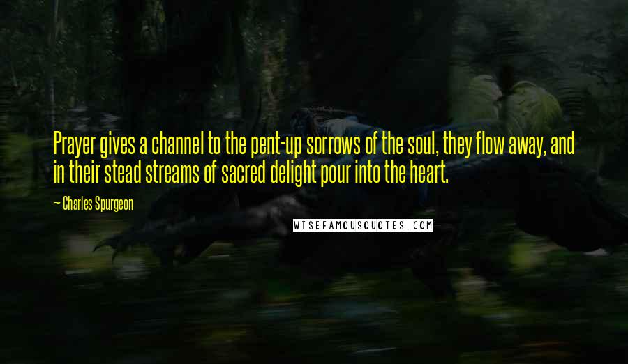 Charles Spurgeon Quotes: Prayer gives a channel to the pent-up sorrows of the soul, they flow away, and in their stead streams of sacred delight pour into the heart.