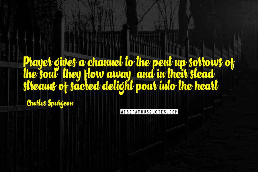 Charles Spurgeon Quotes: Prayer gives a channel to the pent-up sorrows of the soul, they flow away, and in their stead streams of sacred delight pour into the heart.