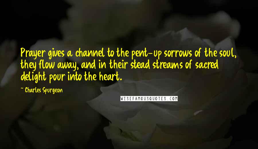 Charles Spurgeon Quotes: Prayer gives a channel to the pent-up sorrows of the soul, they flow away, and in their stead streams of sacred delight pour into the heart.