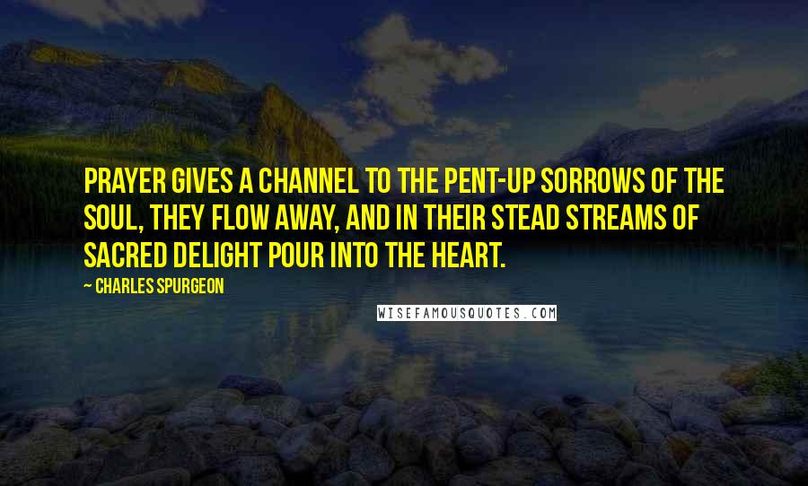 Charles Spurgeon Quotes: Prayer gives a channel to the pent-up sorrows of the soul, they flow away, and in their stead streams of sacred delight pour into the heart.