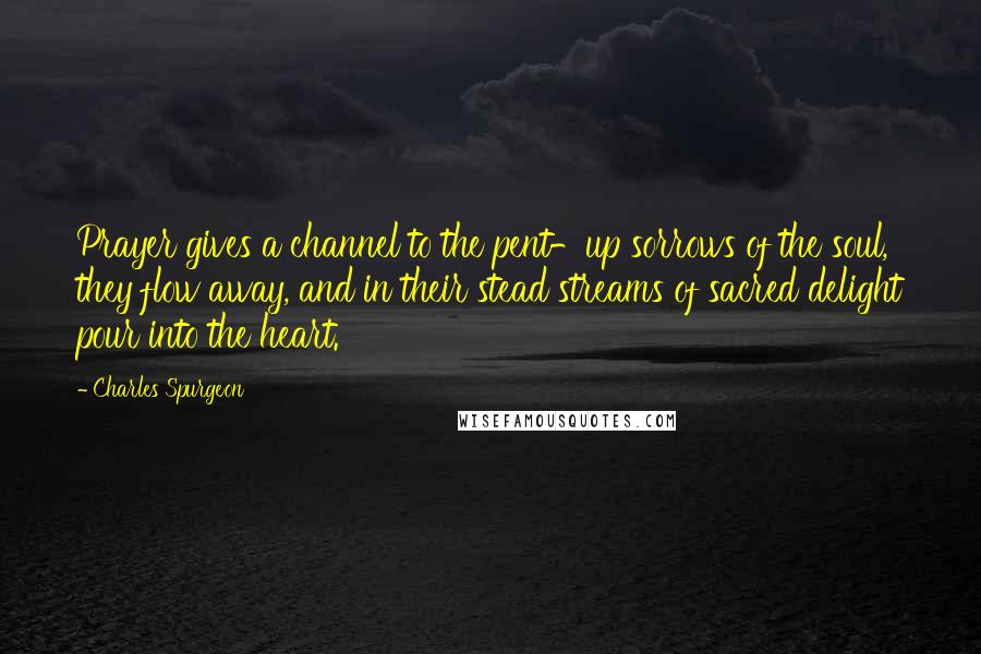 Charles Spurgeon Quotes: Prayer gives a channel to the pent-up sorrows of the soul, they flow away, and in their stead streams of sacred delight pour into the heart.