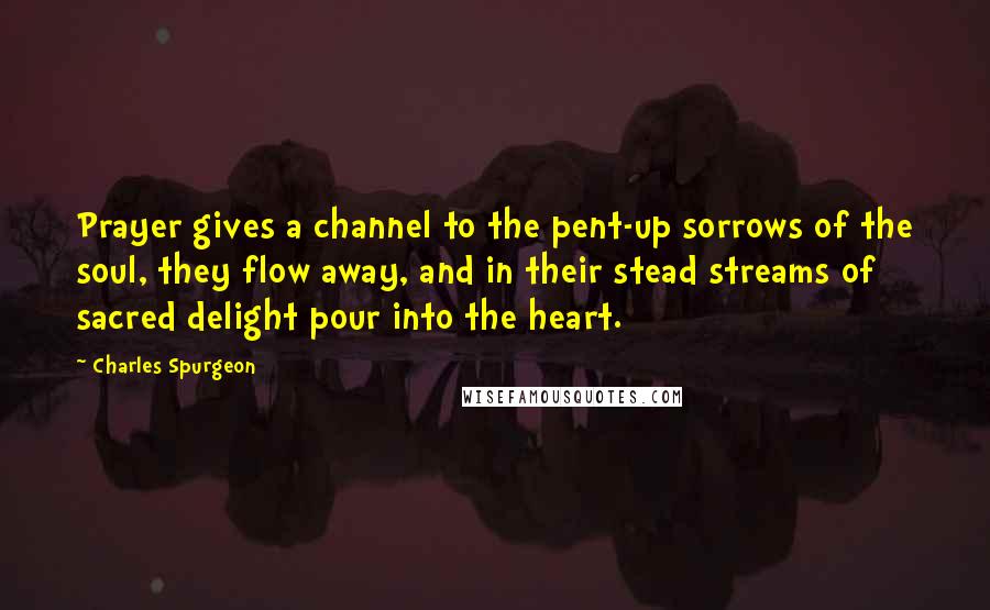 Charles Spurgeon Quotes: Prayer gives a channel to the pent-up sorrows of the soul, they flow away, and in their stead streams of sacred delight pour into the heart.