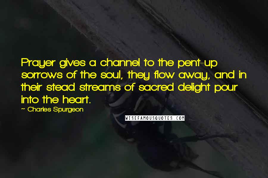 Charles Spurgeon Quotes: Prayer gives a channel to the pent-up sorrows of the soul, they flow away, and in their stead streams of sacred delight pour into the heart.