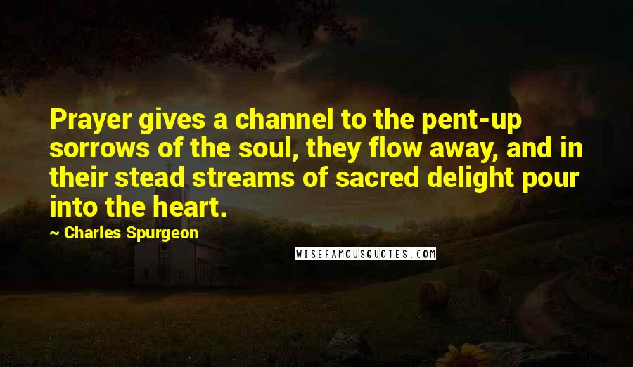 Charles Spurgeon Quotes: Prayer gives a channel to the pent-up sorrows of the soul, they flow away, and in their stead streams of sacred delight pour into the heart.