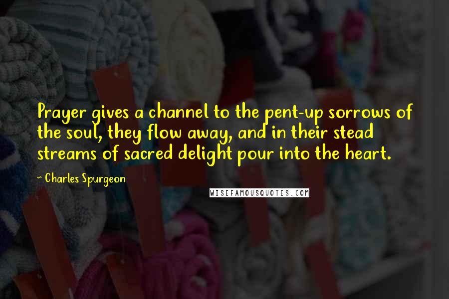 Charles Spurgeon Quotes: Prayer gives a channel to the pent-up sorrows of the soul, they flow away, and in their stead streams of sacred delight pour into the heart.