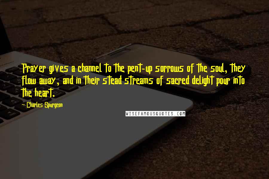 Charles Spurgeon Quotes: Prayer gives a channel to the pent-up sorrows of the soul, they flow away, and in their stead streams of sacred delight pour into the heart.