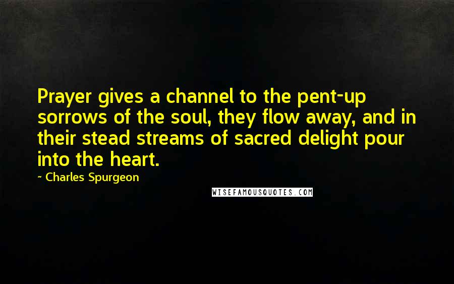 Charles Spurgeon Quotes: Prayer gives a channel to the pent-up sorrows of the soul, they flow away, and in their stead streams of sacred delight pour into the heart.