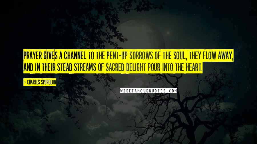 Charles Spurgeon Quotes: Prayer gives a channel to the pent-up sorrows of the soul, they flow away, and in their stead streams of sacred delight pour into the heart.