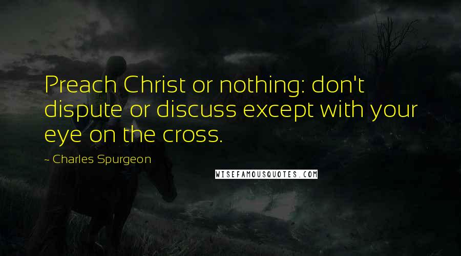 Charles Spurgeon Quotes: Preach Christ or nothing: don't dispute or discuss except with your eye on the cross.