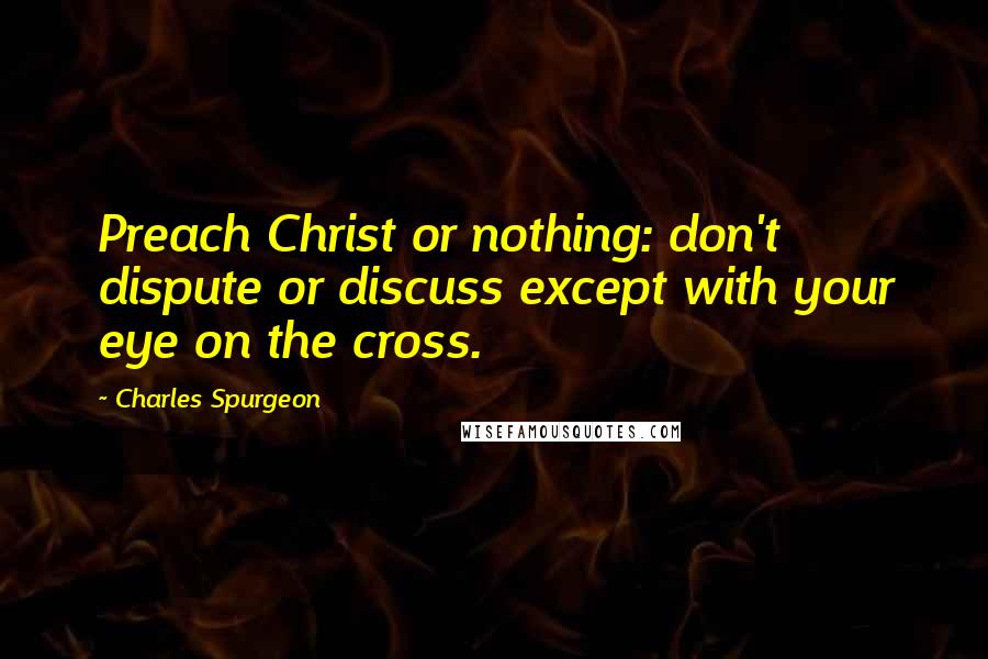 Charles Spurgeon Quotes: Preach Christ or nothing: don't dispute or discuss except with your eye on the cross.