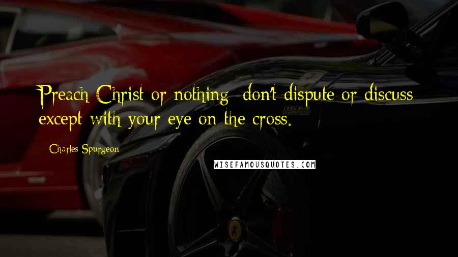 Charles Spurgeon Quotes: Preach Christ or nothing: don't dispute or discuss except with your eye on the cross.