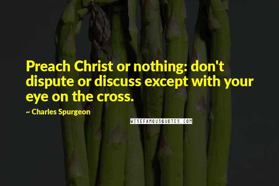 Charles Spurgeon Quotes: Preach Christ or nothing: don't dispute or discuss except with your eye on the cross.