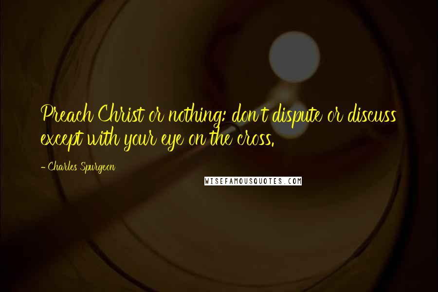 Charles Spurgeon Quotes: Preach Christ or nothing: don't dispute or discuss except with your eye on the cross.