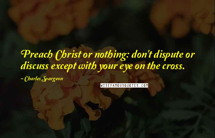 Charles Spurgeon Quotes: Preach Christ or nothing: don't dispute or discuss except with your eye on the cross.