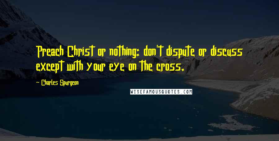 Charles Spurgeon Quotes: Preach Christ or nothing: don't dispute or discuss except with your eye on the cross.