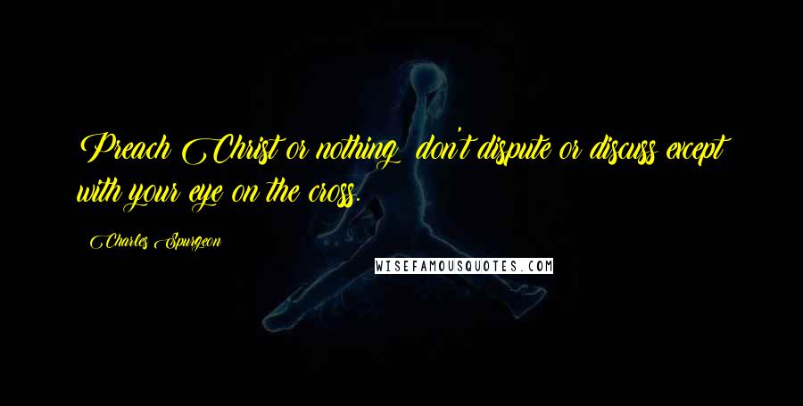 Charles Spurgeon Quotes: Preach Christ or nothing: don't dispute or discuss except with your eye on the cross.
