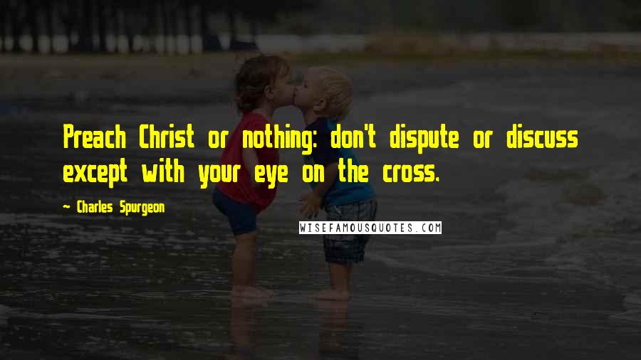 Charles Spurgeon Quotes: Preach Christ or nothing: don't dispute or discuss except with your eye on the cross.