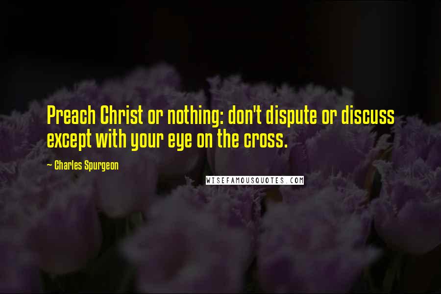 Charles Spurgeon Quotes: Preach Christ or nothing: don't dispute or discuss except with your eye on the cross.