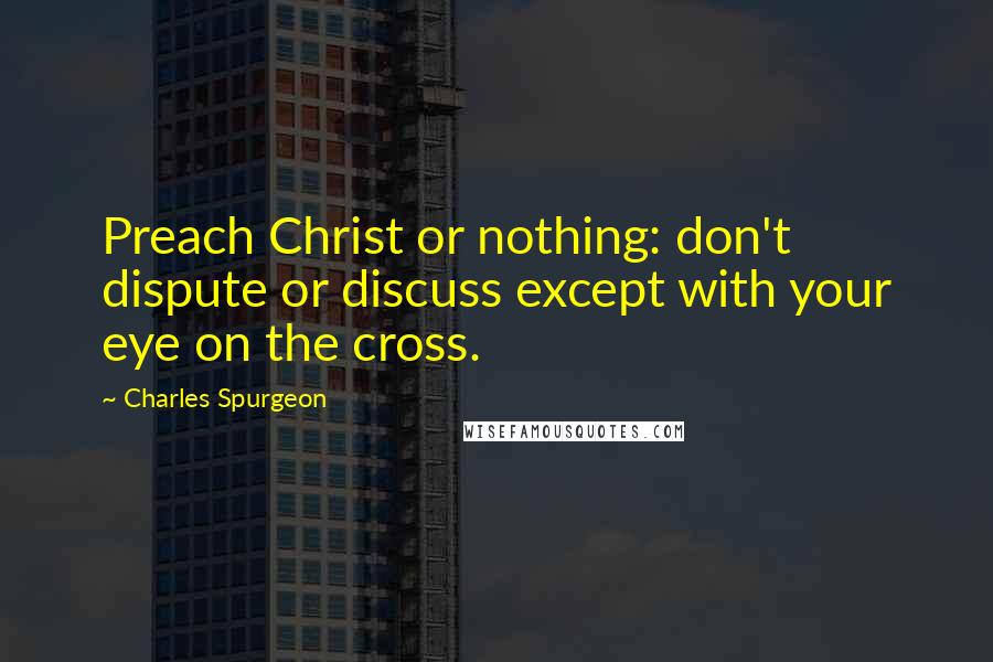 Charles Spurgeon Quotes: Preach Christ or nothing: don't dispute or discuss except with your eye on the cross.