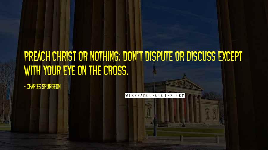 Charles Spurgeon Quotes: Preach Christ or nothing: don't dispute or discuss except with your eye on the cross.