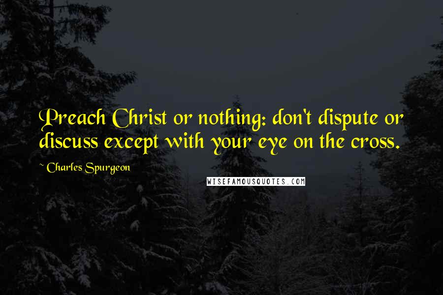 Charles Spurgeon Quotes: Preach Christ or nothing: don't dispute or discuss except with your eye on the cross.