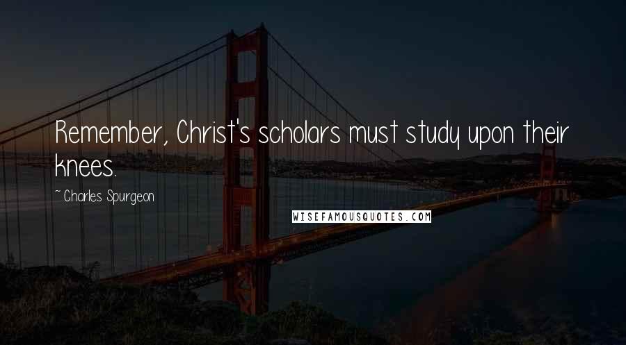 Charles Spurgeon Quotes: Remember, Christ's scholars must study upon their knees.