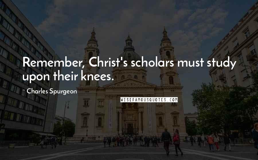 Charles Spurgeon Quotes: Remember, Christ's scholars must study upon their knees.