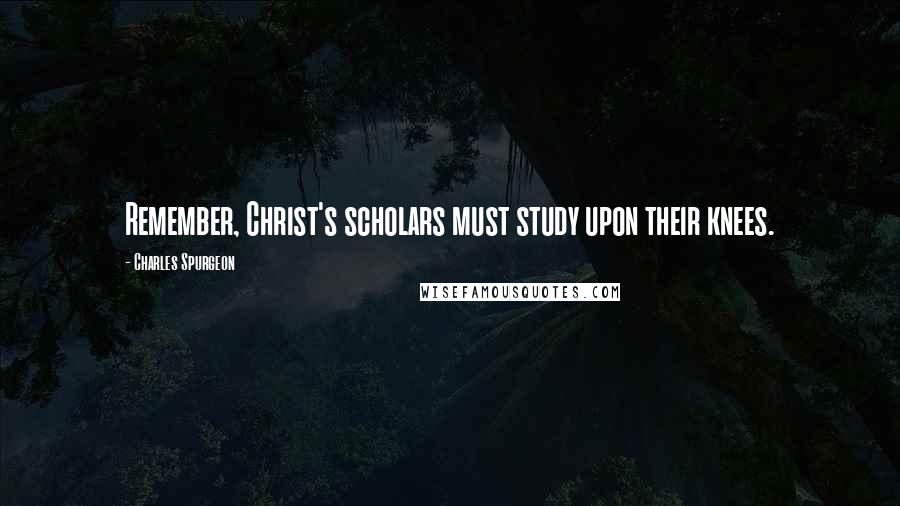 Charles Spurgeon Quotes: Remember, Christ's scholars must study upon their knees.