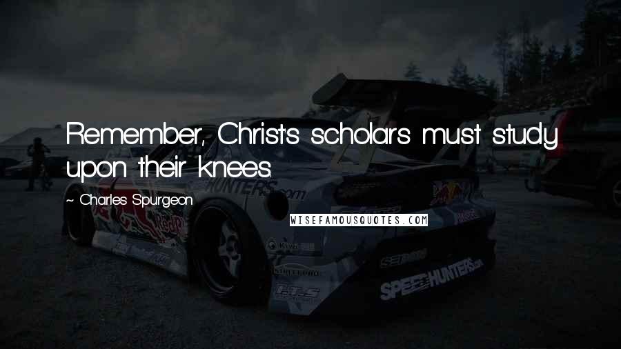 Charles Spurgeon Quotes: Remember, Christ's scholars must study upon their knees.