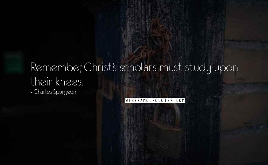 Charles Spurgeon Quotes: Remember, Christ's scholars must study upon their knees.