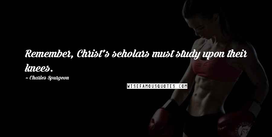Charles Spurgeon Quotes: Remember, Christ's scholars must study upon their knees.